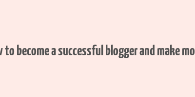 how to become a successful blogger and make money