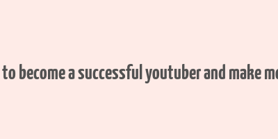 how to become a successful youtuber and make money