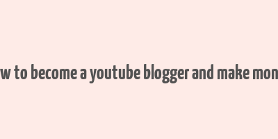 how to become a youtube blogger and make money