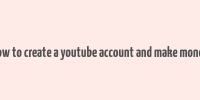 how to create a youtube account and make money