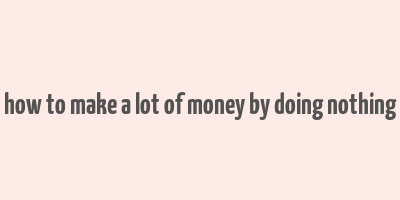 how to make a lot of money by doing nothing