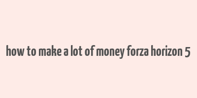 how to make a lot of money forza horizon 5