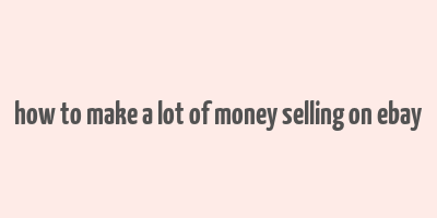 how to make a lot of money selling on ebay