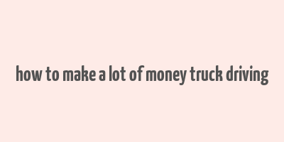 how to make a lot of money truck driving