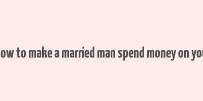 how to make a married man spend money on you