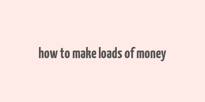 how to make loads of money