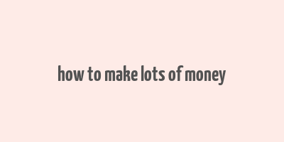 how to make lots of money