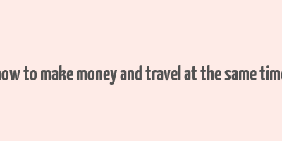 how to make money and travel at the same time