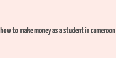 how to make money as a student in cameroon