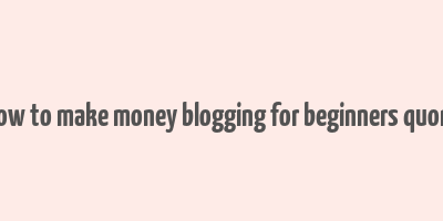 how to make money blogging for beginners quora