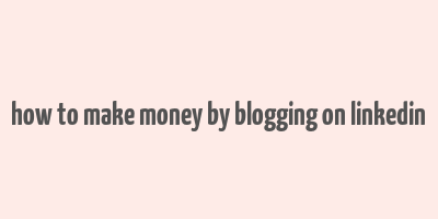 how to make money by blogging on linkedin