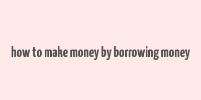 how to make money by borrowing money