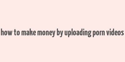 how to make money by uploading porn videos