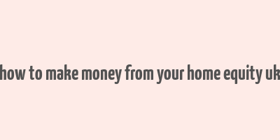 how to make money from your home equity uk