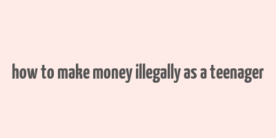 how to make money illegally as a teenager