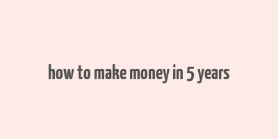 how to make money in 5 years