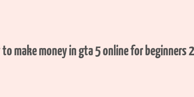 how to make money in gta 5 online for beginners 2023