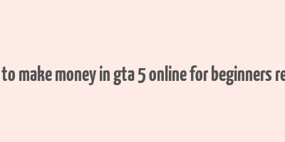 how to make money in gta 5 online for beginners reddit