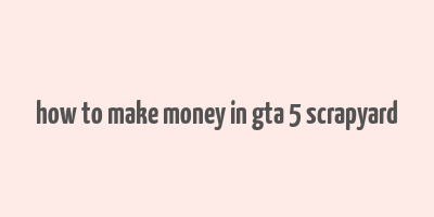 how to make money in gta 5 scrapyard