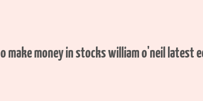 how to make money in stocks william o'neil latest edition