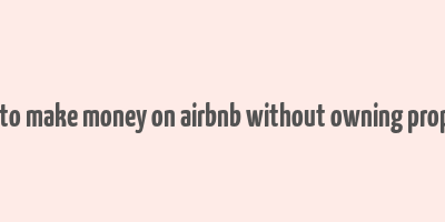 how to make money on airbnb without owning property