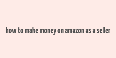 how to make money on amazon as a seller