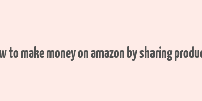 how to make money on amazon by sharing products