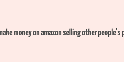 how to make money on amazon selling other people's products