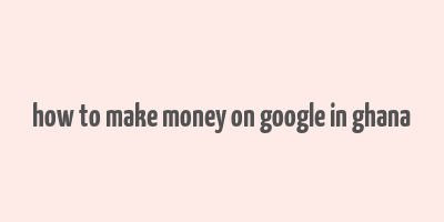 how to make money on google in ghana