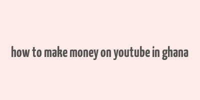 how to make money on youtube in ghana