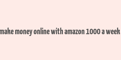 how to make money online with amazon 1000 a week or more