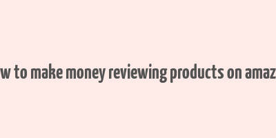 how to make money reviewing products on amazon