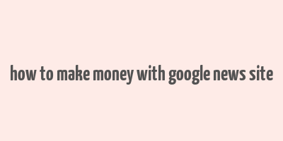 how to make money with google news site