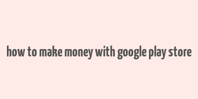 how to make money with google play store