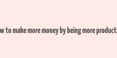 how to make more money by being more productive