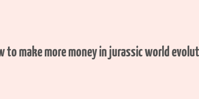 how to make more money in jurassic world evolution