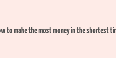 how to make the most money in the shortest time