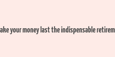 how to make your money last the indispensable retirement guide