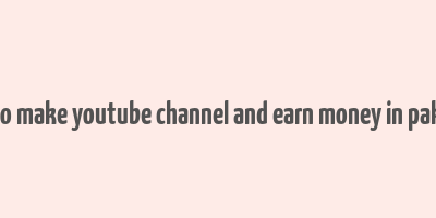 how to make youtube channel and earn money in pakistan