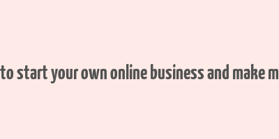 how to start your own online business and make money