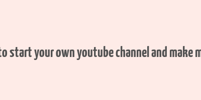 how to start your own youtube channel and make money