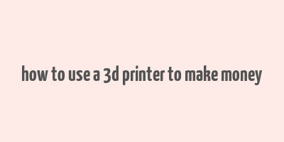 how to use a 3d printer to make money