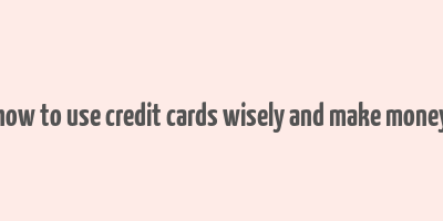 how to use credit cards wisely and make money