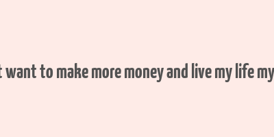 i just want to make more money and live my life my way