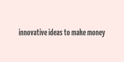 innovative ideas to make money