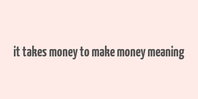 it takes money to make money meaning