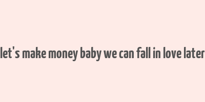 let's make money baby we can fall in love later