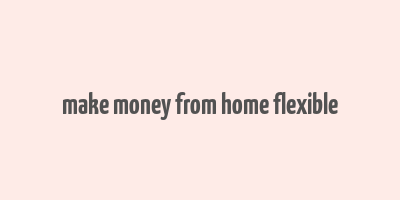 make money from home flexible