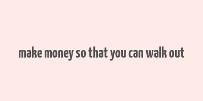 make money so that you can walk out