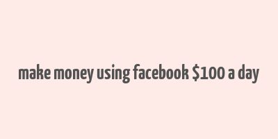 make money using facebook $100 a day